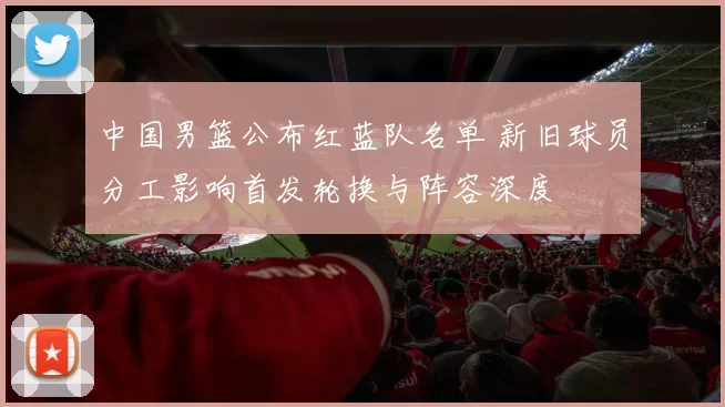 中国男篮公布红蓝队名单 新旧球员分工影响首发轮换与阵容深度