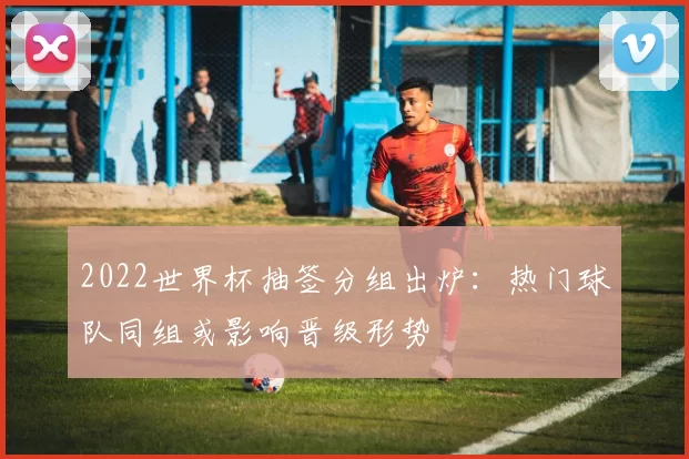 2022世界杯抽签分组出炉：热门球队同组或影响晋级形势