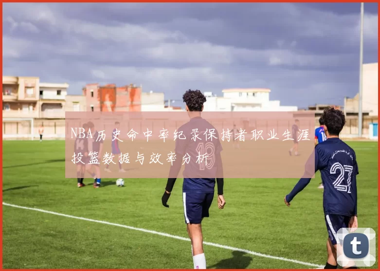 NBA历史命中率纪录保持者职业生涯投篮数据与效率分析