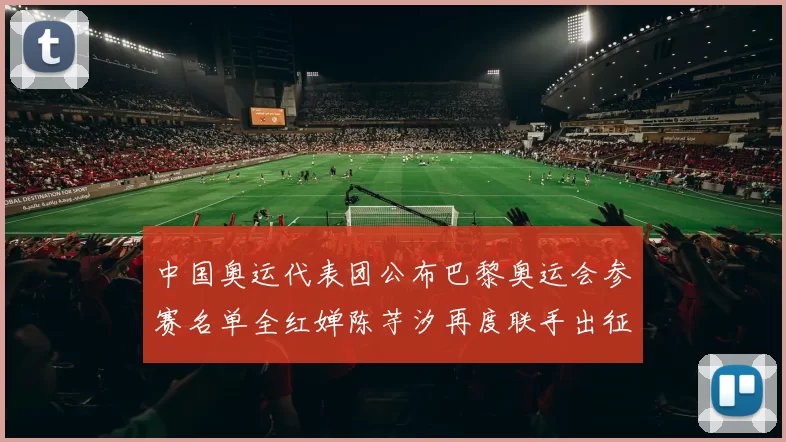 中国奥运代表团公布巴黎奥运会参赛名单全红婵陈芋汐再度联手出征