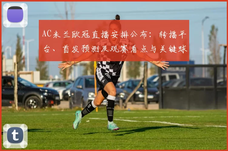 AC米兰欧冠直播安排公布：转播平台、首发预测及观赛看点与关键球员影响