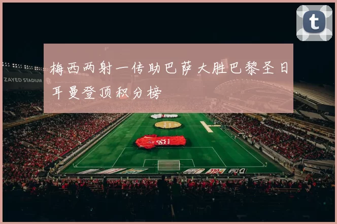 梅西两射一传助巴萨大胜巴黎圣日耳曼登顶积分榜