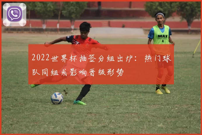 2022世界杯抽签分组出炉：热门球队同组或影响晋级形势