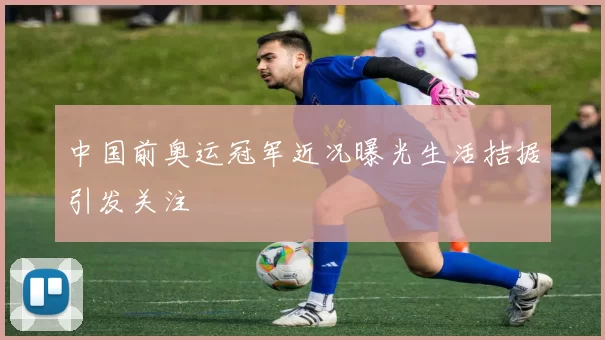 中国前奥运冠军近况曝光生活拮据引发关注