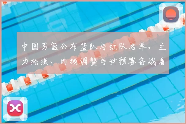 中国男篮公布蓝队与红队名单,主力轮换、内线调整与世预赛备战看点
