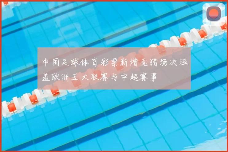 中国足球体育彩票新增竞猜场次涵盖欧洲五大联赛与中超赛事