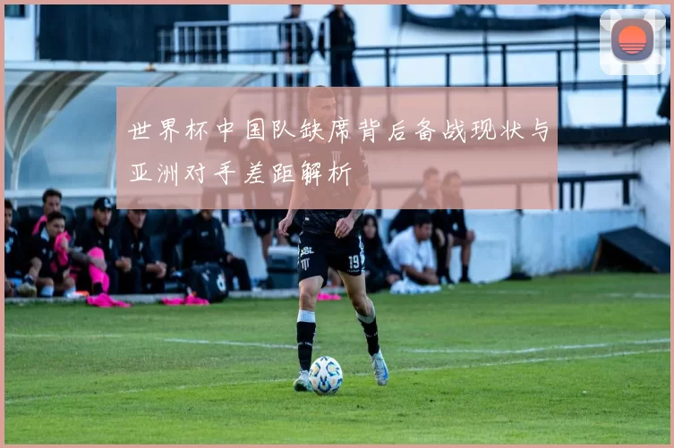 世界杯中国队缺席背后备战现状与亚洲对手差距解析
