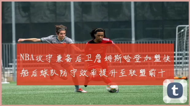 NBA攻守兼备后卫詹姆斯哈登加盟快船后球队防守效率提升至联盟前十