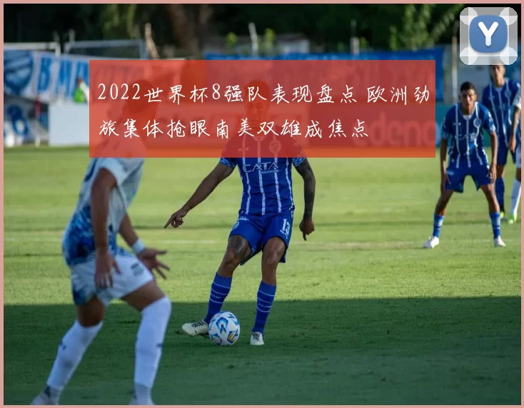 2022世界杯8强队表现盘点 欧洲劲旅集体抢眼南美双雄成焦点