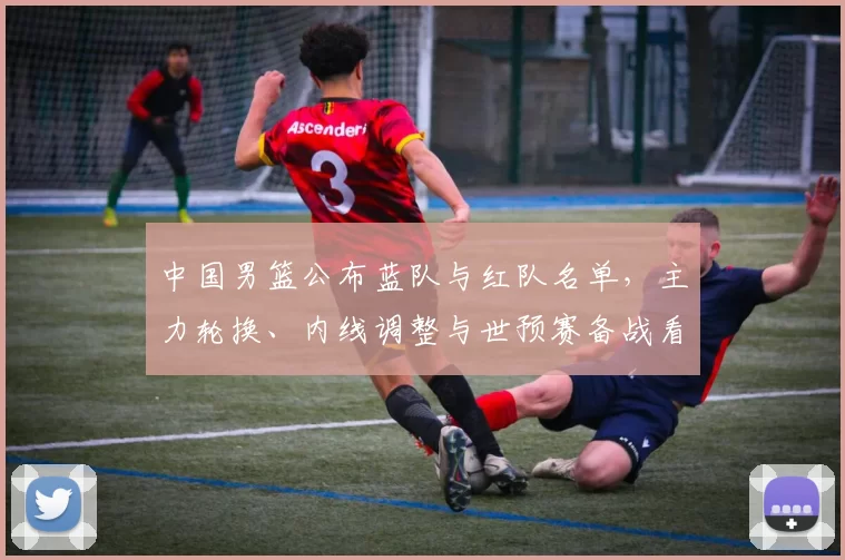 中国男篮公布蓝队与红队名单，主力轮换、内线调整与世预赛备战看点