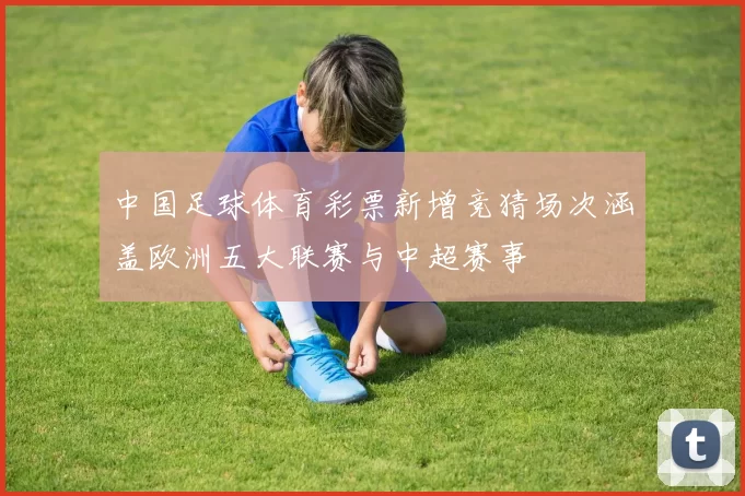 中国足球体育彩票新增竞猜场次涵盖欧洲五大联赛与中超赛事