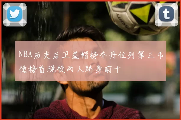 NBA历史后卫盖帽榜乔丹位列第三韦德榜首现役两人跻身前十